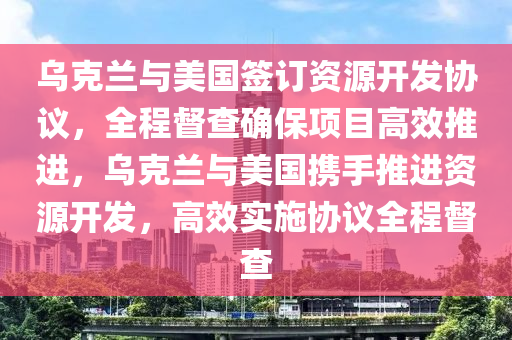 烏克蘭與美國簽訂資源開發(fā)協(xié)議，全程督查確保項目高效推進，烏克蘭與美國攜手推進資源開發(fā)，高效實施協(xié)議全程督查