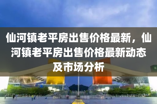 仙河鎮(zhèn)老平房出售價格最新，仙河鎮(zhèn)老平房出售價格最新動態(tài)及市場分液壓動力機(jī)械,元件制造析