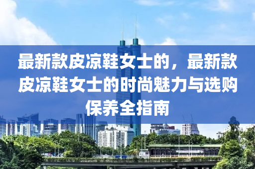 最新款皮涼鞋女士的，最新款皮涼鞋女士的時(shí)尚魅力與選購(gòu)保養(yǎng)全指南