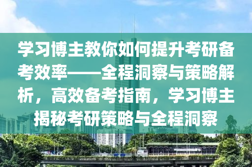 學習博主教你如何提升考研備考效率——全程洞察與策略解析，高效備考指南，學習博主揭秘考研策略與全程洞察