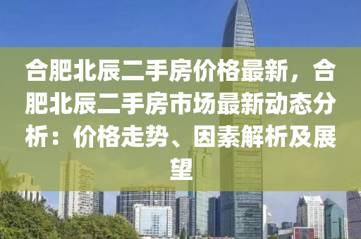 合肥北辰二手房價格最新，合肥北辰二手房市場最新動態(tài)分析：價格走勢、因素解析及展望