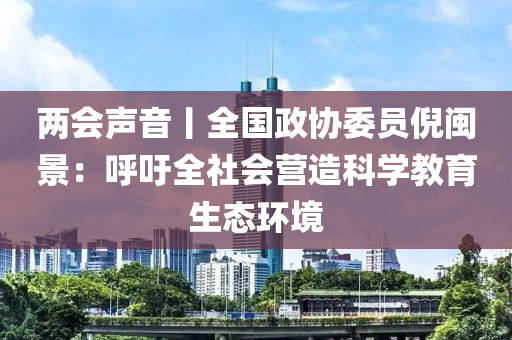 兩會聲音丨全國政協(xié)委員倪閩景：呼吁全社會營造科學教育生態(tài)環(huán)境