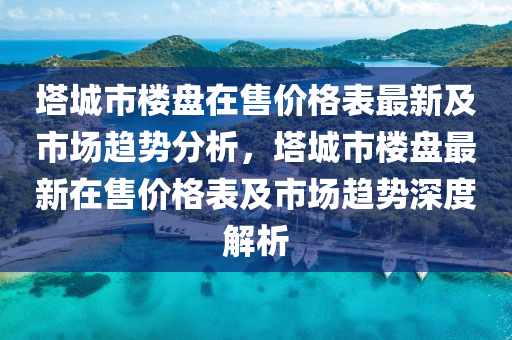 塔城市樓盤在售價格表最新及市場趨勢分析，塔城市樓盤最新在售價格表及市場趨勢深度解析