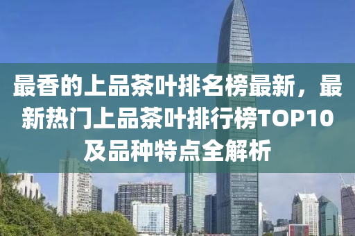 最香的上品茶葉排名榜最液壓動力機械,元件制造新，最新熱門上品茶葉排行榜TOP10及品種特點全解析