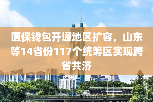 醫(yī)保錢包開通地區(qū)擴容，山東等14省份117個統(tǒng)籌區(qū)實現(xiàn)跨省共濟