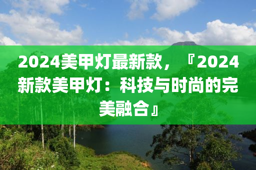 2024美甲燈最新款，『2024新款美甲燈：科技與時尚的完美融合』