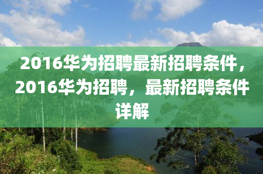 2016華為招聘最新招聘條件，2016華為招聘，最新招聘條件詳解