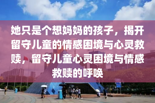 她只是個(gè)想媽媽的孩子，揭開(kāi)留守兒童的情感困境與心靈救贖，留守兒童心靈困境與情感救贖的呼喚液壓動(dòng)力機(jī)械,元件制造