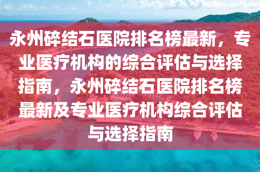 永州碎結(jié)石醫(yī)院排名榜最新，專業(yè)醫(yī)療機(jī)構(gòu)的綜合評(píng)估與選擇指南，永州碎結(jié)石醫(yī)院排名榜最新及專業(yè)醫(yī)療機(jī)構(gòu)綜合評(píng)估與選擇指南