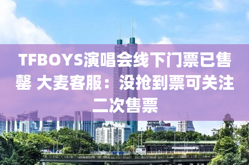 TFBOYS演唱會線下門票已售罄 大麥客服：沒搶到票可關注二次售票