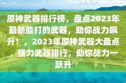 原神武器排行榜，盤點2023年最新能打的武器，助你戰(zhàn)力飆升！，2023年原神武器大盤點，強力武器排行，助你戰(zhàn)力一躍升