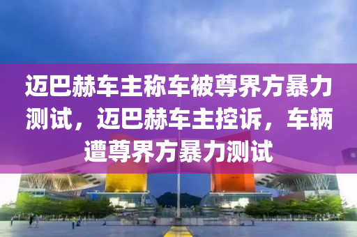 邁巴赫車主液壓動力機(jī)械,元件制造稱車被尊界方暴力測試，邁巴赫車主控訴，車輛遭尊界方暴力測試