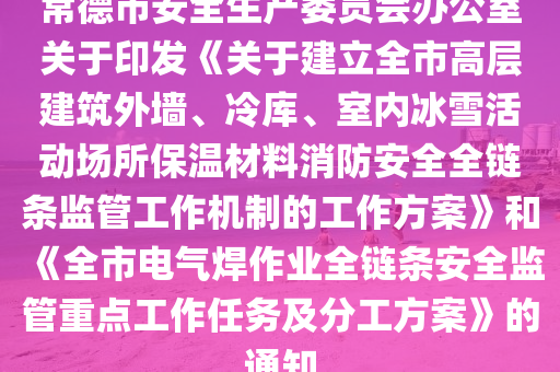 常德市安全生產委員會辦公室關于印發(fā)《關于建立全市高層建筑外墻、冷庫、室內冰雪活動場所保溫材料消防安全全鏈條監(jiān)管工作機制的工作方案》和《全市電氣焊作業(yè)全鏈條安全監(jiān)管重點工作任務及分工方案》的通知