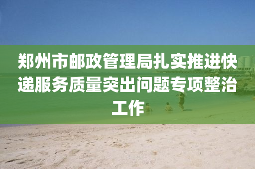 鄭州市郵政管理局扎實推進快遞服務質量突出問題專項整治工作液壓動力機械,元件制造