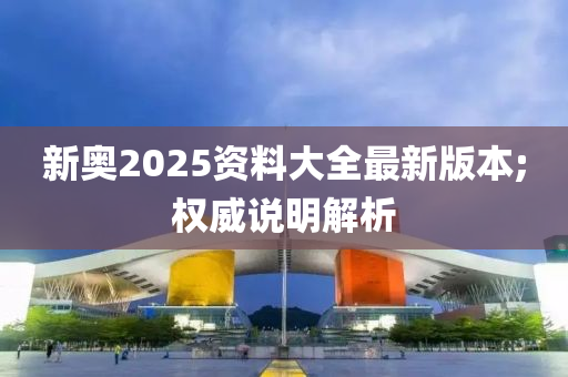 新奧2025資料大全最新版本;權威說明解析