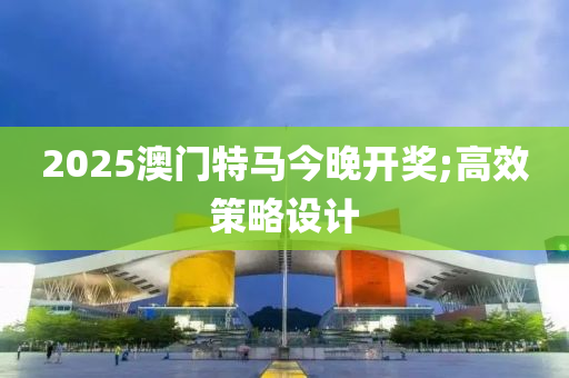 2025澳門特馬今晚開獎;高效策略設計