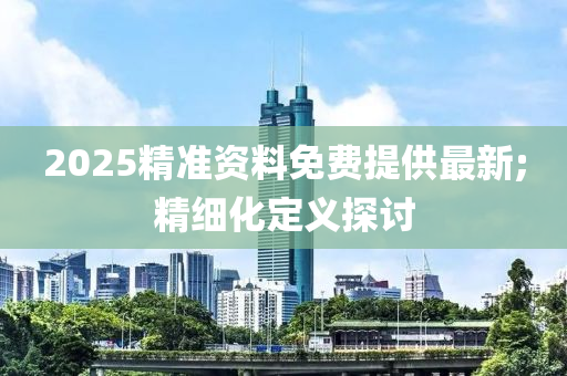 2025精準資料免費提供最新;精細化定義探討