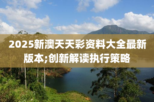 2025新澳天天彩資料大全最新版本;創(chuàng)新解讀執(zhí)行策略