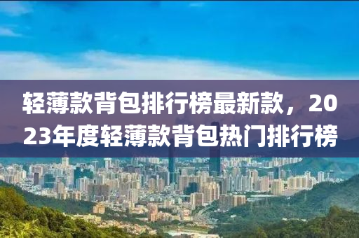 輕薄款背包排行榜最新款，2023年度液壓動力機械,元件制造輕薄款背包熱門排行榜