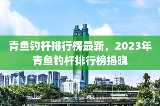 青魚釣桿排行榜最新，2023年青魚釣桿排行榜揭曉液壓動力機械,元件制造