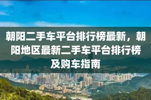 朝陽二手車平臺排行榜最新，朝陽地區(qū)最新二手車平臺排行榜及購車指南液壓動力機械,元件制造