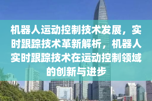 機器人運動控制技術發(fā)展液壓動力機械,元件制造，實時跟蹤技術革新解析，機器人實時跟蹤技術在運動控制領域的創(chuàng)新與進步