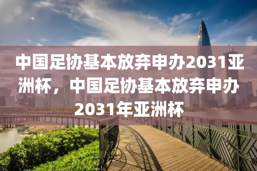 中國(guó)足協(xié)基本放棄申辦2031亞洲杯，中國(guó)足協(xié)基本放棄申辦2031年亞洲杯