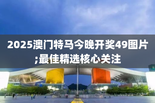 2025澳門特馬今晚開獎49圖片;最佳精選核心關(guān)注