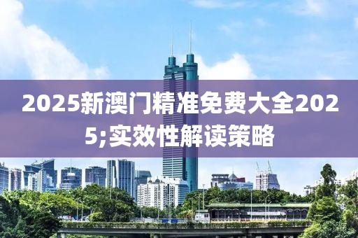 2025新澳門精準免費大全2025;實效性解讀策略