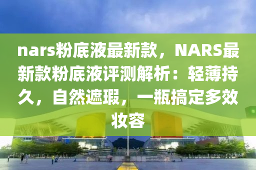 nars粉液壓動(dòng)力機(jī)械,元件制造底液最新款，NARS最新款粉底液評(píng)測(cè)解析：輕薄持久，自然遮瑕，一瓶搞定多效妝容