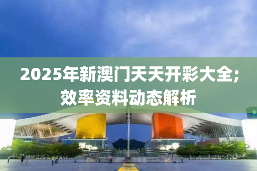 2025年新澳門天天開彩大全;效率資料動態(tài)解析