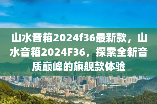 山水音箱2024f36最新款，山水音箱2024F36，探索全新音質(zhì)巔峰的旗艦款體驗