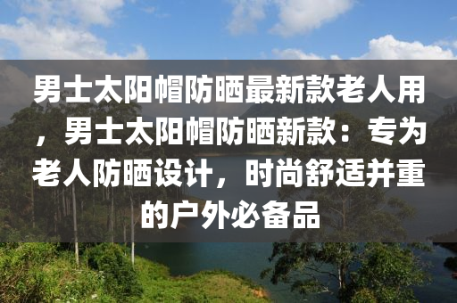 男士太陽帽防曬最新款老人用，男士太陽帽防曬新款：專為老人防曬設(shè)計(jì)，時尚舒適并重的戶外必備品液壓動力機(jī)械,元件制造