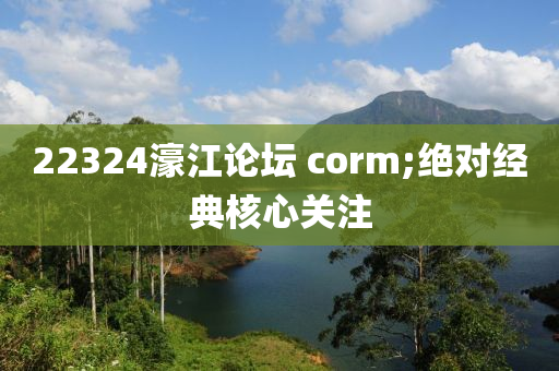 22324濠江論壇 corm;絕對(duì)經(jīng)典核心關(guān)注