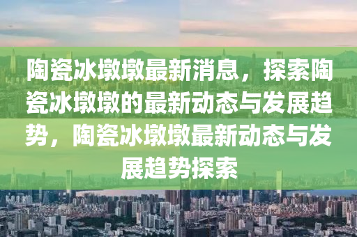 陶瓷冰墩墩最新消息，探索陶瓷冰墩墩的最新動態(tài)與發(fā)展趨勢，陶瓷冰墩墩最新動態(tài)與發(fā)展趨勢探索液壓動力機(jī)械,元件制造