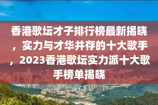 香港歌壇才子排行榜最新揭曉，實力與才液壓動力機(jī)械,元件制造華并存的十大歌手，2023香港歌壇實力派十大歌手榜單揭曉