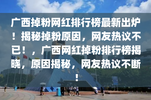 廣西掉粉網(wǎng)紅排行榜最新出爐！揭秘掉粉原因，網(wǎng)友熱議不已！，廣西網(wǎng)紅掉粉排行榜揭曉，原因揭秘，網(wǎng)友熱議不斷！液壓動力機(jī)械,元件制造