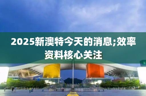 2025新澳特今天的消息;效率資料核心關注