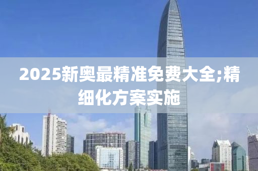 2025新奧最精準免費大全;精細化方案實施