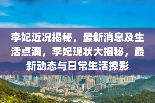 李妃近況揭秘，最新消息及生活點滴，李妃現(xiàn)狀大揭秘，最新動態(tài)與日常生活掠影