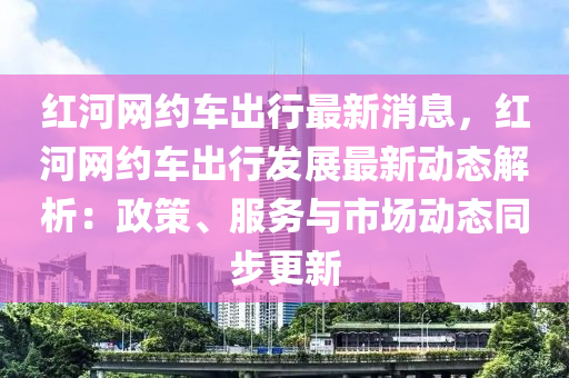 紅河網(wǎng)約車出行最新消息，紅河網(wǎng)約車出行發(fā)展最新動(dòng)態(tài)解析：政策、服務(wù)與市場(chǎng)動(dòng)態(tài)同步更新