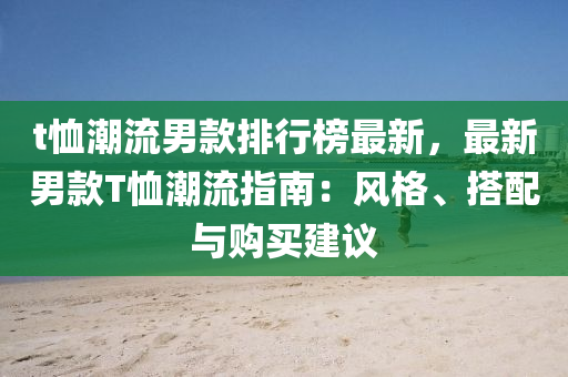 t恤潮流男款排行榜最新，最新男款T恤潮流指南：風(fēng)格、搭配與購買建議