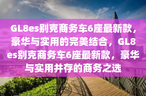 GL8es別克商務車6座最新款，豪華與實用的完美結合，GL8es液壓動力機械,元件制造別克商務車6座最新款，豪華與實用并存的商務之選