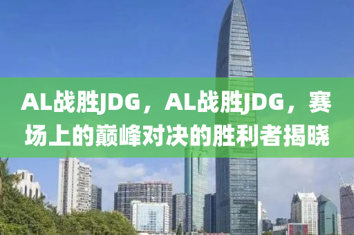 AL戰(zhàn)勝JDG，AL戰(zhàn)勝JDG，賽場上的巔峰對決的勝利者揭曉液壓動力機械,元件制造