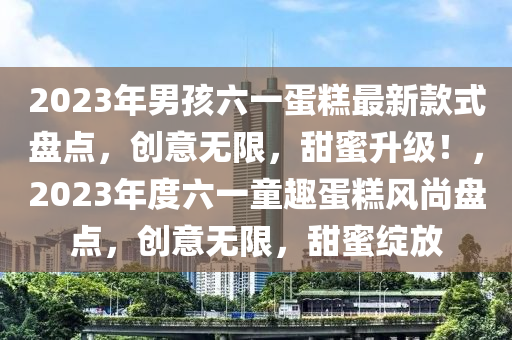 2023年男孩六一蛋糕最新款式盤點(diǎn)，創(chuàng)意無(wú)限，甜蜜升級(jí)！，2023年度六一童趣蛋糕風(fēng)尚盤點(diǎn)，創(chuàng)意無(wú)限，甜蜜綻放液壓動(dòng)力機(jī)械,元件制造