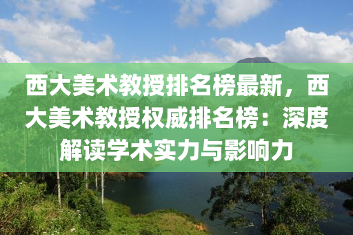 西大美術教授排名榜最新，西大美術教授權威排名榜：深度解讀學術實力與影響力液壓動力機械,元件制造