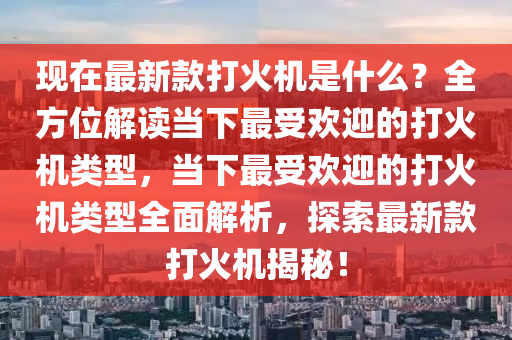 現(xiàn)在最新款打火機是什么？全方位解讀當下最受歡迎的打火機類型，當下最受歡迎的打火機類型全面解析，探索最新款打火機揭秘！液壓動力機械,元件制造