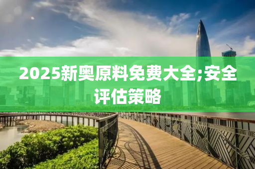 2025新奧原料免費大全;安全評估策略