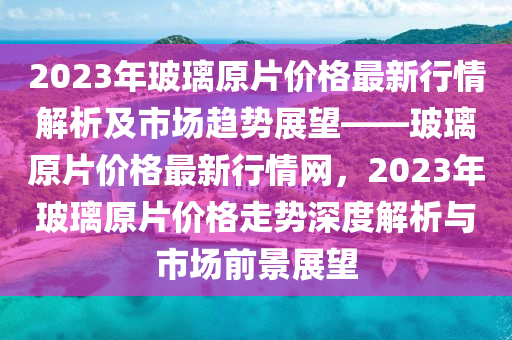 2023年玻璃原片價格最新行情解液壓動力機械,元件制造析及市場趨勢展望——玻璃原片價格最新行情網(wǎng)，2023年玻璃原片價格走勢深度解析與市場前景展望