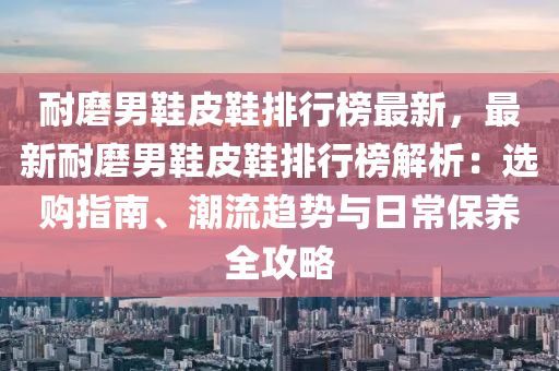 耐磨男鞋皮鞋排行榜最新，最新液壓動力機械,元件制造耐磨男鞋皮鞋排行榜解析：選購指南、潮流趨勢與日常保養(yǎng)全攻略